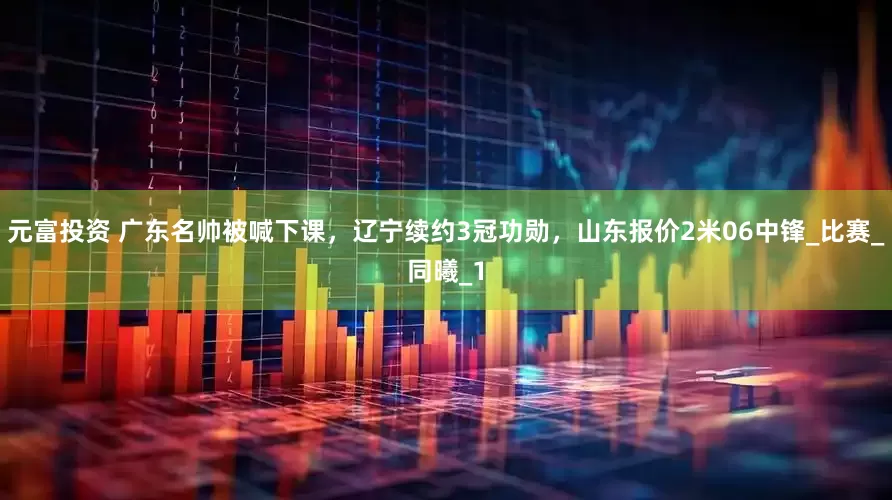 元富投资 广东名帅被喊下课，辽宁续约3冠功勋，山东报价2米06中锋_比赛_同曦_1
