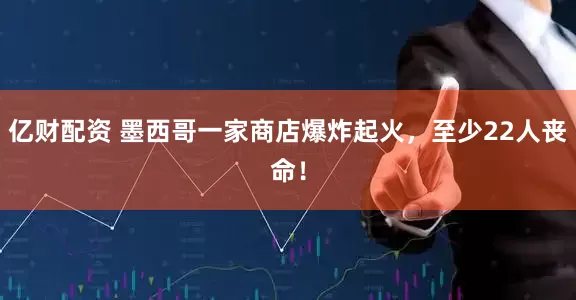 亿财配资 墨西哥一家商店爆炸起火，至少22人丧命！