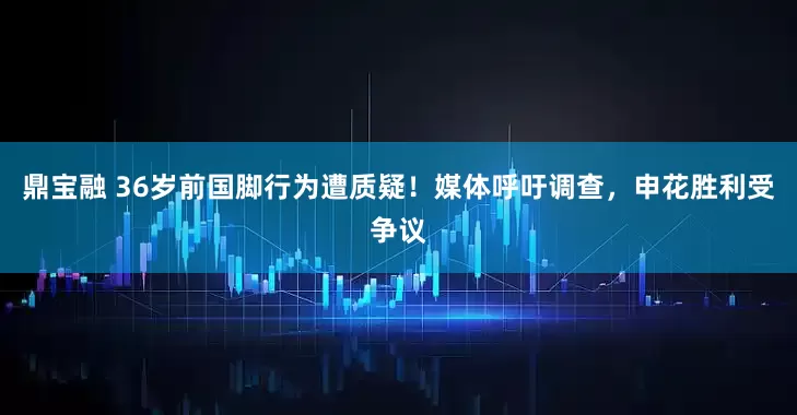 鼎宝融 36岁前国脚行为遭质疑！媒体呼吁调查，申花胜利受争议