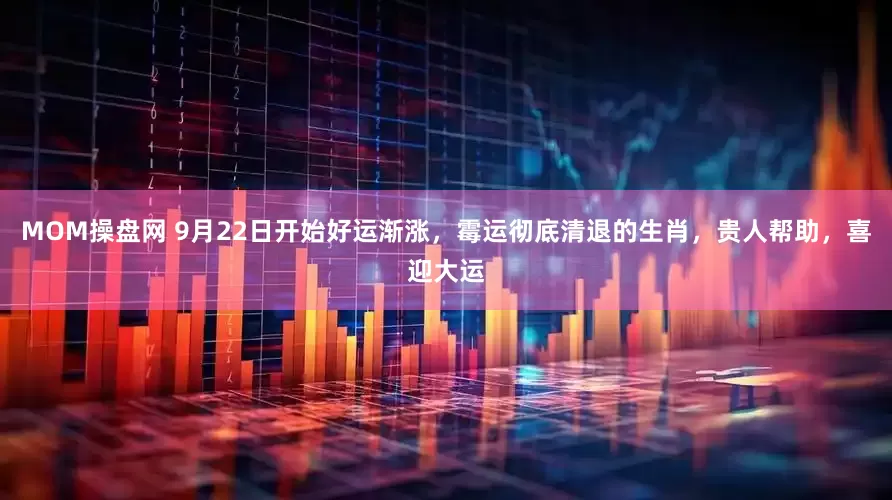 MOM操盘网 9月22日开始好运渐涨，霉运彻底清退的生肖，贵人帮助，喜迎大运