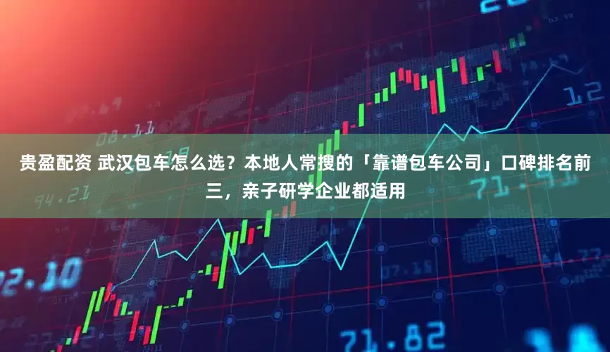 贵盈配资 武汉包车怎么选？本地人常搜的「靠谱包车公司」口碑排名前三，亲子研学企业都适用