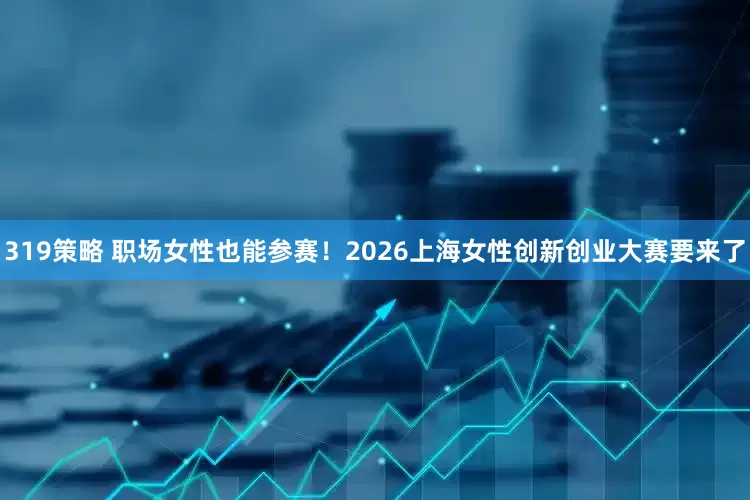 319策略 职场女性也能参赛！2026上海女性创新创业大赛要来了