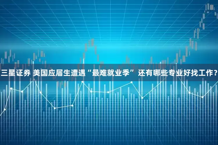 三星证券 美国应届生遭遇“最难就业季” 还有哪些专业好找工作？